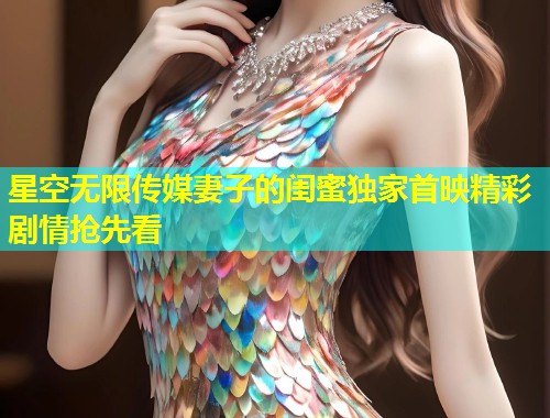 星空无限传媒妻子的闺蜜独家首映精彩剧情抢先看