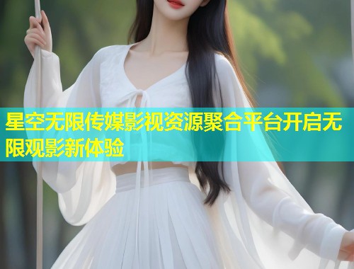 星空无限传媒影视资源聚合平台开启无限观影新体验