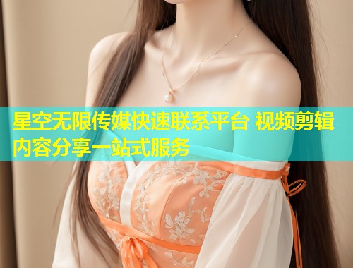 星空无限传媒快速联系平台 视频剪辑内容分享一站式服务
