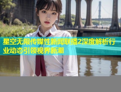 星空无限传媒性新闻联播2深度解析行业动态引领视界新潮