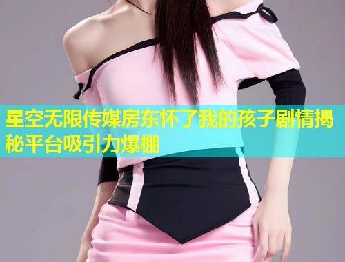 星空无限传媒房东怀了我的孩子剧情揭秘平台吸引力爆棚
