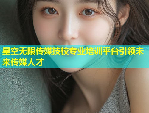 星空无限传媒技校专业培训平台引领未来传媒人才  第1张