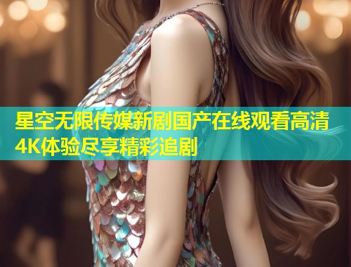 星空无限传媒新剧国产在线观看高清4K体验尽享精彩追剧  第1张