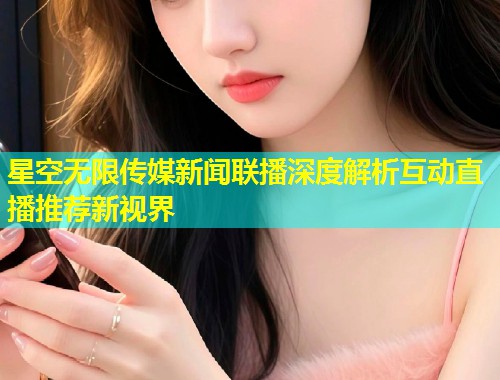 星空无限传媒新闻联播深度解析互动直播推荐新视界  第1张