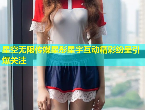 星空无限传媒星彤星宇互动精彩纷呈引爆关注  第1张