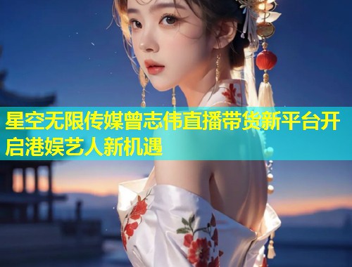 星空无限传媒曾志伟直播带货新平台开启港娱艺人新机遇  第1张