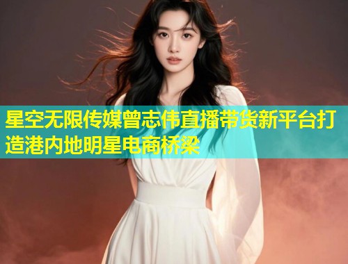 星空无限传媒曾志伟直播带货新平台打造港内地明星电商桥梁  第1张