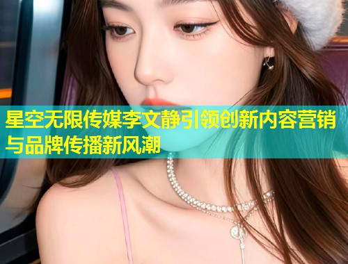 星空无限传媒李文静引领创新内容营销与品牌传播新风潮  第1张
