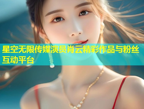 星空无限传媒演员肖云精彩作品与粉丝互动平台  第1张