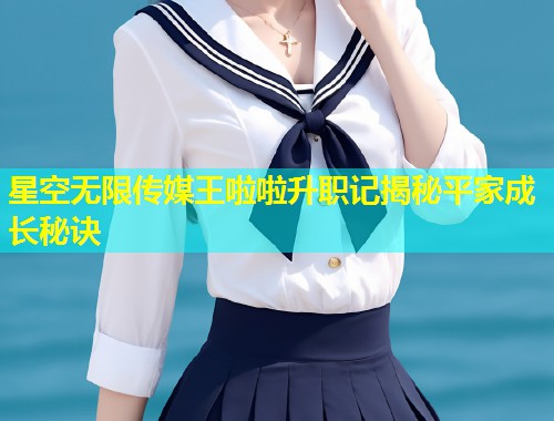 星空无限传媒王啦啦升职记揭秘平家成长秘诀  第1张