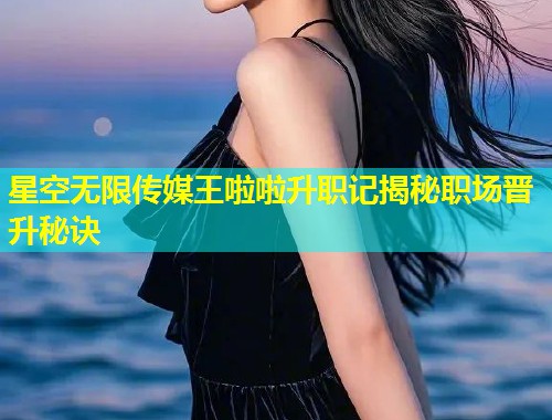 星空无限传媒王啦啦升职记揭秘职场晋升秘诀  第1张