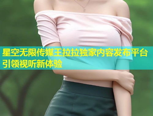 星空无限传媒王拉拉独家内容发布平台引领视听新体验  第1张