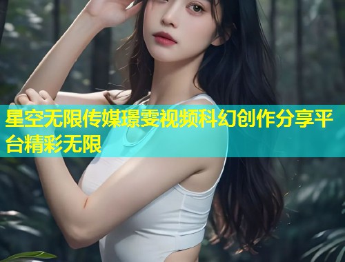 星空无限传媒璟雯视频科幻创作分享平台精彩无限  第1张