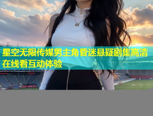 星空无限传媒男主角昏迷悬疑剧集高清在线看互动体验  第1张