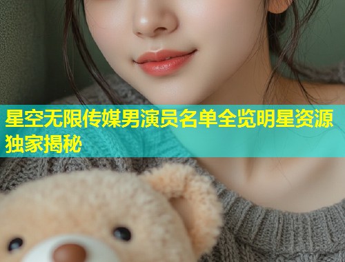星空无限传媒男演员名单全览明星资源独家揭秘  第1张