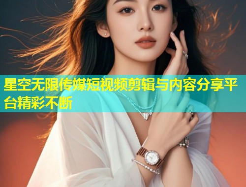 星空无限传媒短视频剪辑与内容分享平台精彩不断  第1张