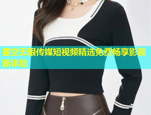星空无限传媒短视频精选免费畅享影视新体验  第1张
