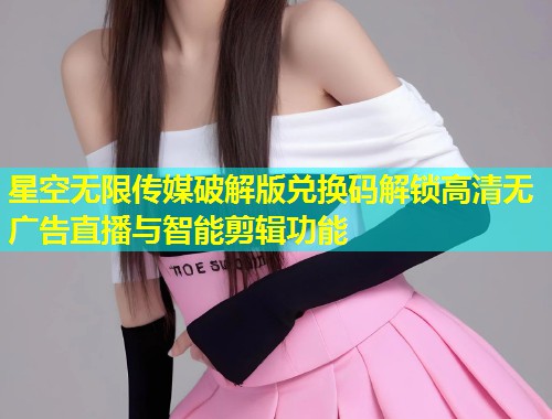 星空无限传媒破解版兑换码解锁高清无广告直播与智能剪辑功能  第1张