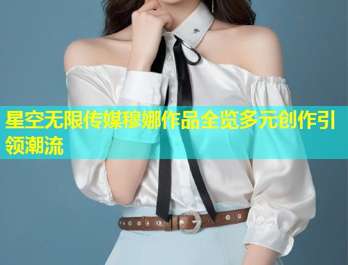星空无限传媒穆娜作品全览多元创作引领潮流  第1张
