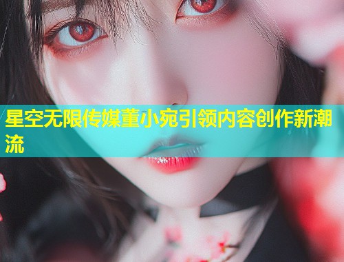 星空无限传媒董小宛引领内容创作新潮流