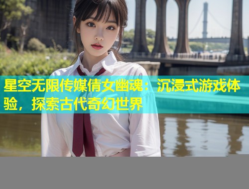 星空无限传媒倩女幽魂：沉浸式游戏体验，探索古代奇幻世界  第1张