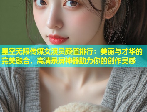 星空无限传媒女演员颜值排行：美丽与才华的完美融合，高清录屏神器助力你的创作灵感  第1张