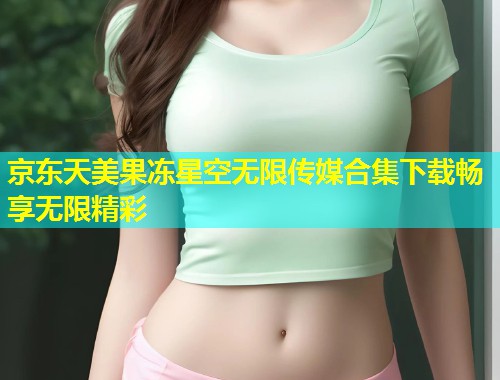 京东天美果冻星空无限传媒合集下载畅享无限精彩