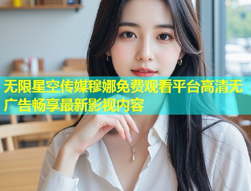无限星空传媒穆娜免费观看平台高清无广告畅享最新影视内容