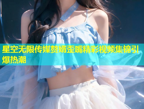 星空无限传媒赘婿歪嘴精彩视频集锦引爆热潮