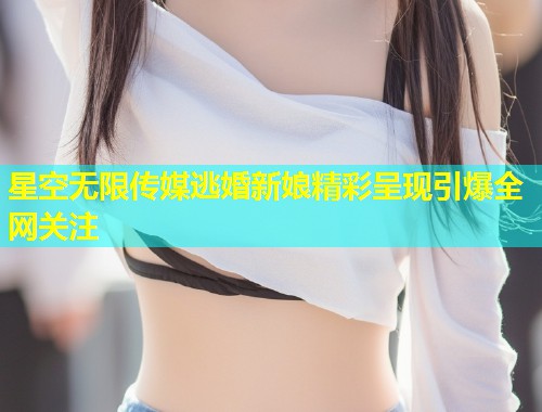 星空无限传媒逃婚新娘精彩呈现引爆全网关注