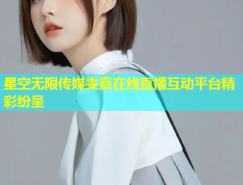星空无限传媒雯嘉在线直播互动平台精彩纷呈